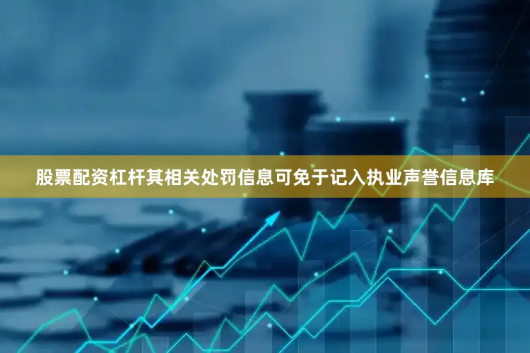 股票配资杠杆其相关处罚信息可免于记入执业声誉信息库