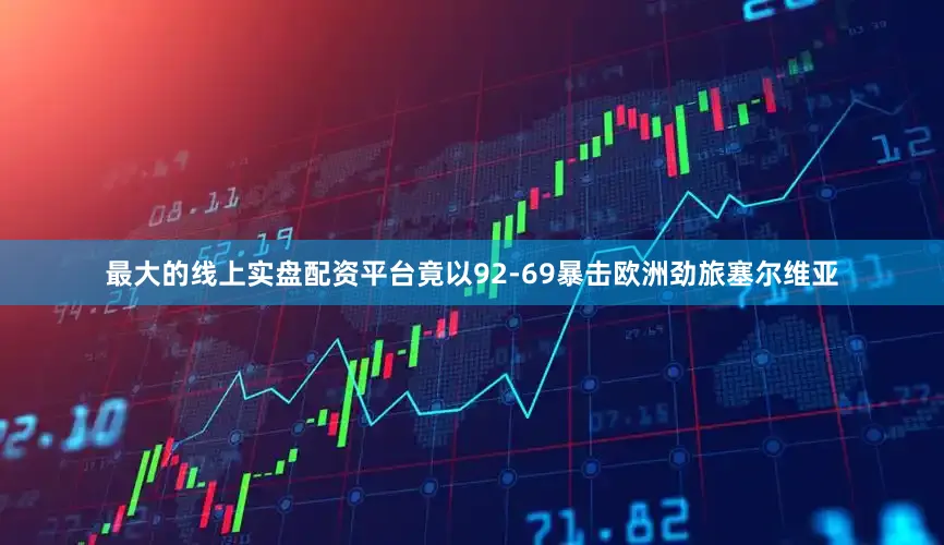 最大的线上实盘配资平台竟以92-69暴击欧洲劲旅塞尔维亚