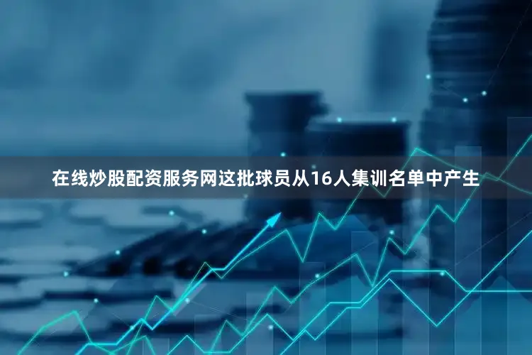在线炒股配资服务网这批球员从16人集训名单中产生