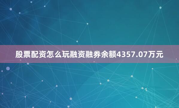 股票配资怎么玩融资融券余额4357.07万元